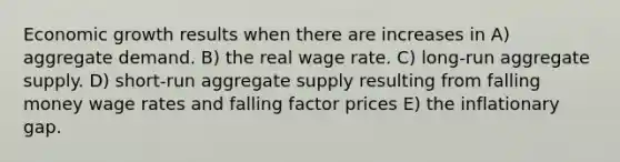 Economic growth results when there are increases in A) aggregate demand. B) the real wage rate. C) long-run aggregate supply. D) short-run aggregate supply resulting from falling money wage rates and falling factor prices E) the inflationary gap.