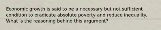 Economic growth is said to be a necessary but not sufficient condition to eradicate absolute poverty and reduce inequality. What is the reasoning behind this argument?