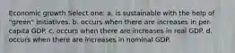 Economic growth Select one: a. is sustainable with the help of "green" initiatives. b. occurs when there are increases in per-capita GDP. c. occurs when there are increases in real GDP. d. occurs when there are increases in nominal GDP.