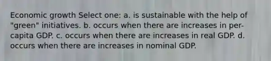 Economic growth Select one: a. is sustainable with the help of "green" initiatives. b. occurs when there are increases in per-capita GDP. c. occurs when there are increases in real GDP. d. occurs when there are increases in nominal GDP.