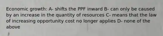 Economic growth: A- shifts the PPF inward B- can only be caused by an increase in the quantity of resources C- means that the law of increasing opportunity cost no longer applies D- none of the above