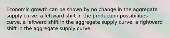 Economic growth can be shown by no change in the aggregate supply curve. a leftward shift in the production possibilities curve. a leftward shift in the aggregate supply curve. a rightward shift in the aggregate supply curve.