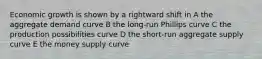 Economic growth is shown by a rightward shift in A the aggregate demand curve B the long-run Phillips curve C the production possibilities curve D the short-run aggregate supply curve E the money supply curve