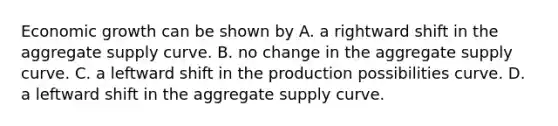 Economic growth can be shown by A. a rightward shift in the aggregate supply curve. B. no change in the aggregate supply curve. C. a leftward shift in the production possibilities curve. D. a leftward shift in the aggregate supply curve.