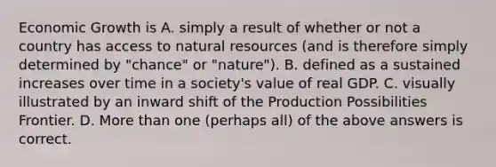 Economic Growth is A. simply a result of whether or not a country has access to natural resources (and is therefore simply determined by "chance" or "nature"). B. defined as a sustained increases over time in a society's value of real GDP. C. visually illustrated by an inward shift of the Production Possibilities Frontier. D. More than one (perhaps all) of the above answers is correct.