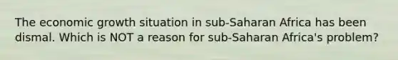 The economic growth situation in sub-Saharan Africa has been dismal. Which is NOT a reason for sub-Saharan Africa's problem?