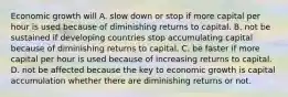 Economic growth will A. slow down or stop if more capital per hour is used because of diminishing returns to capital. B. not be sustained if developing countries stop accumulating capital because of diminishing returns to capital. C. be faster if more capital per hour is used because of increasing returns to capital. D. not be affected because the key to economic growth is capital accumulation whether there are diminishing returns or not.