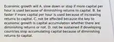 Economic growth will A. slow down or stop if more capital per hour is used because of diminishing returns to capital. B. be faster if more capital per hour is used because of increasing returns to capital. C. not be affected because the key to economic growth is capital accumulation whether there are diminishing returns or not. D. not be sustained if developing countries stop accumulating capital because of diminishing returns to capital.