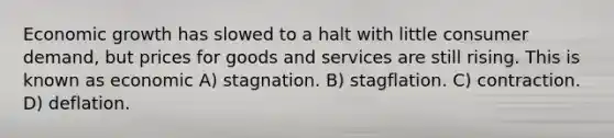 Economic growth has slowed to a halt with little consumer demand, but prices for goods and services are still rising. This is known as economic A) stagnation. B) stagflation. C) contraction. D) deflation.