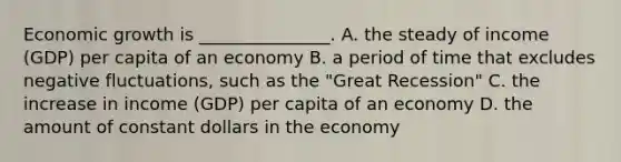 Economic growth is _______________. A. the steady of income (GDP) per capita of an economy B. a period of time that excludes negative fluctuations, such as the "Great Recession" C. the increase in income (GDP) per capita of an economy D. the amount of constant dollars in the economy