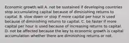 Economic growth will A. not be sustained if developing countries stop accumulating capital because of diminishing returns to capital. B. slow down or stop if more capital per hour is used because of diminishing returns to capital. C. be faster if more capital per hour is used because of increasing returns to capital. D. not be affected because the key to economic growth is capital accumulation whether there are diminishing returns or not.