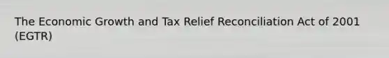 The Economic Growth and Tax Relief Reconciliation Act of 2001 (EGTR)