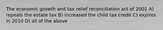 The economic growth and tax relief reconciliation act of 2001 A) repeals the estate tax B) increased the child tax credit C) expires in 2010 D) all of the above