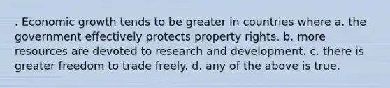 . Economic growth tends to be greater in countries where a. the government effectively protects property rights. b. more resources are devoted to research and development. c. there is greater freedom to trade freely. d. any of the above is true.