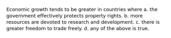 Economic growth tends to be greater in countries where a. the government effectively protects property rights. b. more resources are devoted to research and development. c. there is greater freedom to trade freely. d. any of the above is true.