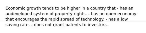 Economic growth tends to be higher in a country that - has an undeveloped system of property rights. - has an open economy that encourages the rapid spread of technology. - has a low saving rate. - does not grant patents to investors.