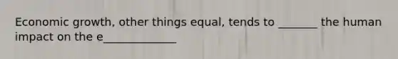 Economic growth, other things equal, tends to _______ the human impact on the e_____________