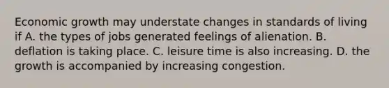 Economic growth may understate changes in standards of living if A. the types of jobs generated feelings of alienation. B. deflation is taking place. C. leisure time is also increasing. D. the growth is accompanied by increasing congestion.