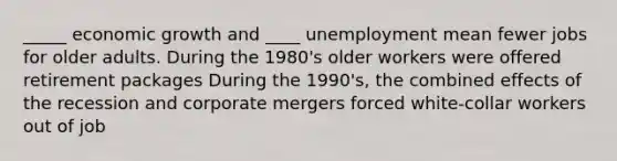 _____ economic growth and ____ unemployment mean fewer jobs for older adults. During the 1980's older workers were offered retirement packages During the 1990's, the combined effects of the recession and corporate mergers forced white-collar workers out of job