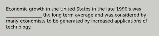 Economic growth in the United States in the late 1990's was ________________ the long term average and was considered by many economists to be generated by increased applications of technology.