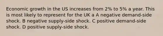 Economic growth in the US increases from 2% to 5% a year. This is most likely to represent for the UK a A negative demand-side shock. B negative supply-side shock. C positive demand-side shock. D positive supply-side shock.