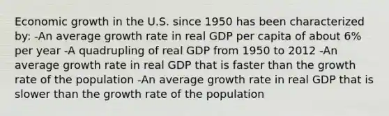 Economic growth in the U.S. since 1950 has been characterized by: -An average growth rate in real GDP per capita of about 6% per year -A quadrupling of real GDP from 1950 to 2012 -An average growth rate in real GDP that is faster than the growth rate of the population -An average growth rate in real GDP that is slower than the growth rate of the population