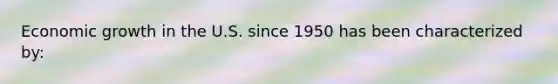 Economic growth in the U.S. since 1950 has been characterized by: