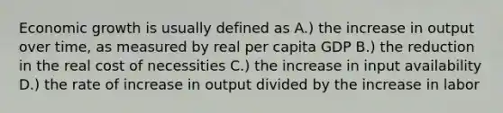 Economic growth is usually defined as A.) the increase in output over time, as measured by real per capita GDP B.) the reduction in the real cost of necessities C.) the increase in input availability D.) the rate of increase in output divided by the increase in labor