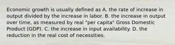 Economic growth is usually defined as A. the rate of increase in output divided by the increase in labor. B. the increase in output over time, as measured by real "per capita" Gross Domestic Product (GDP). C. the increase in input availability. D. the reduction in the real cost of necessities.