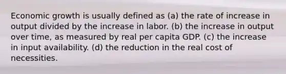 Economic growth is usually defined as (a) the rate of increase in output divided by the increase in labor. (b) the increase in output over time, as measured by real per capita GDP. (c) the increase in input availability. (d) the reduction in the real cost of necessities.