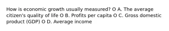 How is economic growth usually measured? O A. The average citizen's quality of life O B. Profits per capita O C. Gross domestic product (GDP) O D. Average income