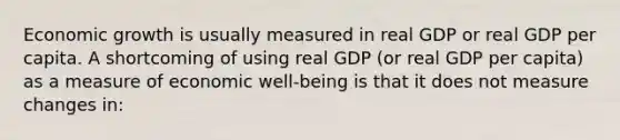 Economic growth is usually measured in real GDP or real GDP per capita. A shortcoming of using real GDP (or real GDP per capita) as a measure of economic well-being is that it does not measure changes in: