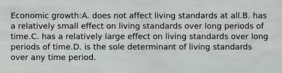 Economic growth:A. does not affect living standards at all.B. has a relatively small effect on living standards over long periods of time.C. has a relatively large effect on living standards over long periods of time.D. is the sole determinant of living standards over any time period.