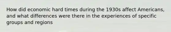 How did economic hard times during the 1930s affect Americans, and what differences were there in the experiences of specific groups and regions