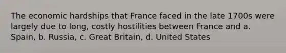 The economic hardships that France faced in the late 1700s were largely due to long, costly hostilities between France and a. Spain, b. Russia, c. Great Britain, d. United States