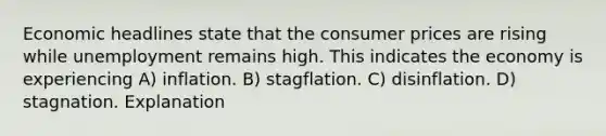 Economic headlines state that the consumer prices are rising while unemployment remains high. This indicates the economy is experiencing A) inflation. B) stagflation. C) disinflation. D) stagnation. Explanation