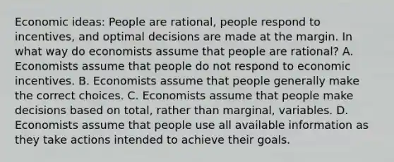 Economic​ ideas: People are​ rational, people respond to​ incentives, and optimal decisions are made at the margin. In what way do economists assume that people are​ rational? A. Economists assume that people do not respond to economic incentives. B. Economists assume that people generally make the correct choices. C. Economists assume that people make decisions based on​ total, rather than​ marginal, variables. D. Economists assume that people use all available information as they take actions intended to achieve their goals.