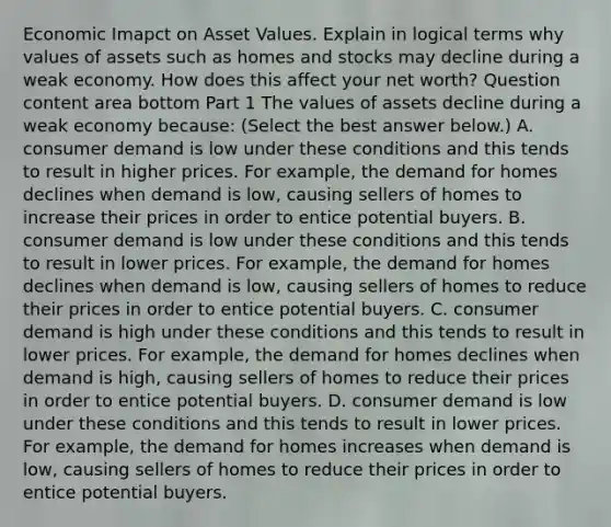 Economic Imapct on Asset Values. Explain in logical terms why values of assets such as homes and stocks may decline during a weak economy. How does this affect your net​ worth? Question content area bottom Part 1 The values of assets decline during a weak economy​ because: ​(Select the best answer​ below.) A. consumer demand is low under these conditions and this tends to result in higher prices. For​ example, the demand for homes declines when demand is​ low, causing sellers of homes to increase their prices in order to entice potential buyers. B. consumer demand is low under these conditions and this tends to result in lower prices. For​ example, the demand for homes declines when demand is​ low, causing sellers of homes to reduce their prices in order to entice potential buyers. C. consumer demand is high under these conditions and this tends to result in lower prices. For​ example, the demand for homes declines when demand is​ high, causing sellers of homes to reduce their prices in order to entice potential buyers. D. consumer demand is low under these conditions and this tends to result in lower prices. For​ example, the demand for homes increases when demand is​ low, causing sellers of homes to reduce their prices in order to entice potential buyers.