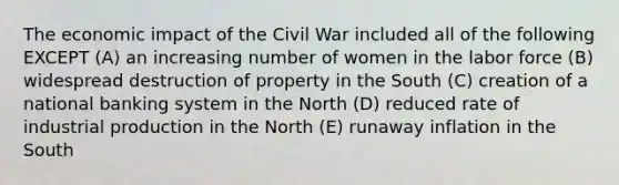 The economic impact of the Civil War included all of the following EXCEPT (A) an increasing number of women in the labor force (B) widespread destruction of property in the South (C) creation of a national banking system in the North (D) reduced rate of industrial production in the North (E) runaway inflation in the South