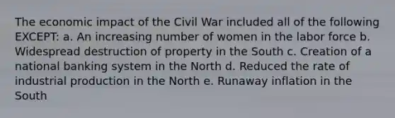 The economic impact of the Civil War included all of the following EXCEPT: a. An increasing number of women in the labor force b. Widespread destruction of property in the South c. Creation of a national banking system in the North d. Reduced the rate of industrial production in the North e. Runaway inflation in the South