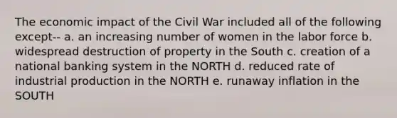 The economic impact of the Civil War included all of the following except-- a. an increasing number of women in the labor force b. widespread destruction of property in the South c. creation of a national banking system in the NORTH d. reduced rate of industrial production in the NORTH e. runaway inflation in the SOUTH