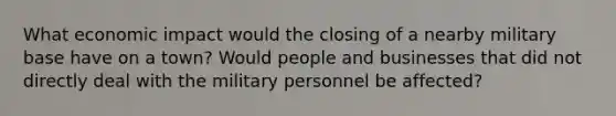 What economic impact would the closing of a nearby military base have on a town? Would people and businesses that did not directly deal with the military personnel be affected?