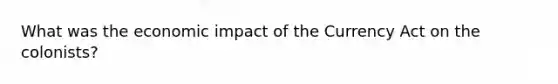 What was the economic impact of the Currency Act on the colonists?