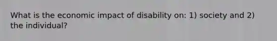 What is the economic impact of disability on: 1) society and 2) the individual?