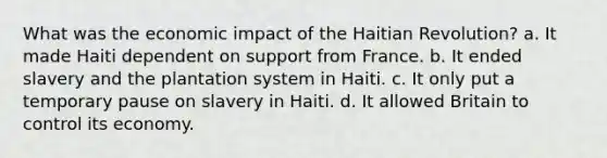 What was the economic impact of the Haitian Revolution? a. It made Haiti dependent on support from France. b. It ended slavery and the plantation system in Haiti. c. It only put a temporary pause on slavery in Haiti. d. It allowed Britain to control its economy.