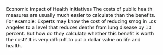 Economic Impact of Health Initiatives The costs of public health measures are usually much easier to calculate than the benefits. For example: Experts may know the cost of reducing smog in Los Angeles to a level that reduces deaths from lung disease by 10 percent. But how do they calculate whether this benefit is worth the cost? It is very difficult to put a dollar value on life and health.