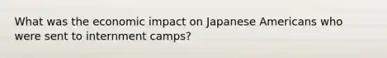 What was the economic impact on Japanese Americans who were sent to internment camps?