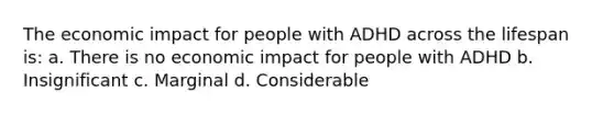 The economic impact for people with ADHD across the lifespan is: a. There is no economic impact for people with ADHD b. Insignificant c. Marginal d. Considerable