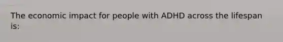 The economic impact for people with ADHD across the lifespan is: