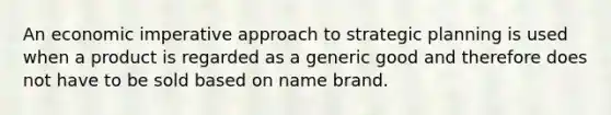 An economic imperative approach to strategic planning is used when a product is regarded as a generic good and therefore does not have to be sold based on name brand.